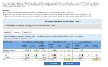 The beginning inventory was 500 units at a cost of $11 per unit. Goods available for sale during the year were 1,900 units at a total cost
of $22,900. In May, 800 units were purchased at a total cost of $9,600. The only other purchase transaction occurred during October.
Ending inventory was 850 units.
Required:
a. Calculate the number of units purchased in October and the cost per unit purchased in October.
b. 1. Assume the periodic inventory system is used. Calculate cost of goods sold and ending inventory using FIFO method.
2. Assume the periodic inventory system is used. Calculate cost of goods sold and ending inventory using LIFO method.
Complete this question by entering your answers in the tabs below.
Required A Required B1 Required B2
Assume the periodic inventory system is used. Calculate cost of goods sold and ending inventory using FIFO method.
Note: Enter all values as a positive value.
Periodic FIFO
Beginning Inventory
Purchases:
May
October
Total
Cost of Goods Available for Sale
Cost of
Goods
Available
for Sale
Number
of units
500 $ 11✔ $
800✔
600✔
Cost
per unit
1,900
12✔
13✔
$
Answer is complete but not entirely correct.
5,500
9,600
7,800
22,900
Cost of Goods Sold
Cost
per unit
Number
of units
sold
500✔ S
800 X
0♥
1,300
< Required A
11
12
Cost of
Goods
Sold
$ 5,500
9,600
$ 15,100
Inventory Balance
Number of
units in
ending
inventory
Required B2 >
0✔
200 X
600✔
800
Cost
per unit
12
13
Ending
Inventory
2,400
7,800
$ 10,200