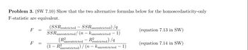 Problem 3. (SW 7.10) Show that the two alternative formulas below for the homoscedasticity-only
F-statistic are equivalent.
F
F
(SSRrestricted - SSRunrestricted) /q
SSRunrestricted/ (n - kunrestricted 1)
(Ranrestricted - Restricted)/9
(1 - Runrestricted)/(n - kunrestricted 1)
(equation 7.13 in SW)
(equation 7.14 in SW)