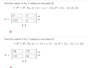 ### Example 1

**Problem:**
Find the matrix \( A' \) for \( T \) relative to the basis \( B' \).

- **Transformation:** \( T: \mathbb{R}^2 \rightarrow \mathbb{R}^2 \), defined as \( T(x, y) = (x - y, y - 2x) \).
- **Basis \( B' \):** \(\{(1, -2), (0, 3)\}\)

**Attempted Solution:**
\[ A' = \begin{bmatrix} 3 & -3 \\ 11/3 & -4 \end{bmatrix} \]
- The result here is marked with a red cross, indicating the matrix \( A' \) is incorrect.


### Example 2

**Problem:**
Find the matrix \( A' \) for \( T \) relative to the basis \( B' \).

- **Transformation:** \( T: \mathbb{R}^2 \rightarrow \mathbb{R}^2 \), defined as \( T(x, y) = (-7x + y, 7x - y) \).
- **Basis \( B' \):** \(\{(1, -1), (-1, 5)\}\)

**Attempted Solution:**
\[ A' = \begin{bmatrix} 48 & -72 \\ -16 & 24 \end{bmatrix} \]
- The result here is marked with a red cross, indicating the matrix \( A' \) is incorrect.

### Notes
In both examples, the transformation and the basis for the transformation are given, but errors are identified in the attempted matrix calculations. Each solution attempt results in an incorrect matrix, as indicated by the red crosses.