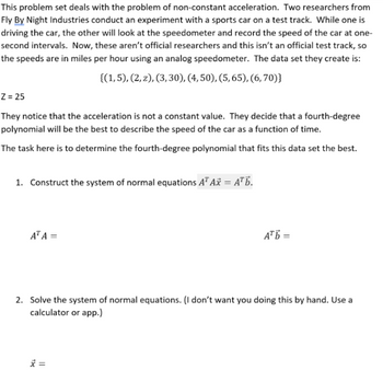 This problem set deals with the problem of non-constant acceleration. Two researchers from
Fly By Night Industries conduct an experiment with a sports car on a test track. While one is
driving the car, the other will look at the speedometer and record the speed of the car at one-
second intervals. Now, these aren't official researchers and this isn't an official test track, so
the speeds are in miles per hour using an analog speedometer. The data set they create is:
{(1,5), (2, 2), (3, 30), (4, 50), (5, 65), (6,70)}
Z = 25
They notice that the acceleration is not a constant value. They decide that a fourth-degree
polynomial will be the best to describe the speed of the car as a function of time.
The task here is to determine the fourth-degree polynomial that fits this data set the best.
1. Construct the system of normal equations A¹ Ax = A¹b.
AT A =
АТЬ=
2. Solve the system of normal equations. (I don't want you doing this by hand. Use a
calculator or app.)
x =