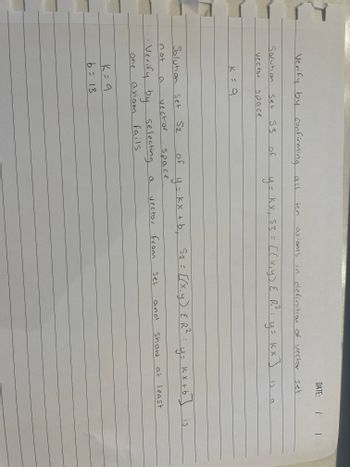 Verify by confirming all
Solution
vector
Set 53
space
K = 9
Solution Set
a
S2
K = 9
b = 13
vector
of
not
• Verify by selecting
one
axiom
fails
of
space.
ten
2
y = kx₁ 53 = [(x, y) { R²:
KX,
[(x, y) { R²: y = KX ] is
a
y = kx + b₁
axioms in definition of vector set
vector
2
S₂ = [(x, y) { R²
from
set
and
DATE: | |
y=
show
a
Kx +b] is
at least