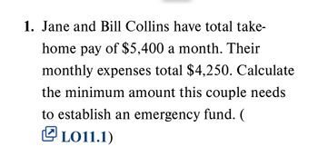 1. Jane and Bill Collins have total take-
home pay of $5,400 a month. Their
monthly expenses total $4,250. Calculate
the minimum amount this couple needs
to establish an emergency fund. (
LO11.1)