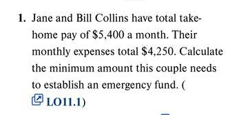 1. Jane and Bill Collins have total take-
home pay of $5,400 a month. Their
monthly expenses total $4,250. Calculate
the minimum amount this couple needs
to establish an emergency fund. (
LO11.1)