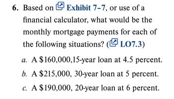 6. Based on Exhibit 7-7, or use of a
financial calculator, what would be the
monthly mortgage payments for each of
the following situations? (LO7.3)
a. A $160,000,15-year loan at 4.5 percent.
b. A $215,000, 30-year loan at 5 percent.
c. A $190,000, 20-year loan at 6 percent.