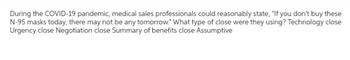 During the COVID-19 pandemic, medical sales professionals could reasonably state, "If you don't buy these
N-95 masks today, there may not be any tomorrow." What type of close were they using? Technology close
Urgency close Negotiation close Summary of benefits close Assumptive