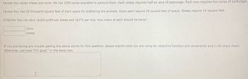 Farmer Roy raises sheep and cows. He has 1000 acres available to pasture them. Each sheep requires half an acre of pasturage. Each cow requires two acres of pasturage.
Farmer Roy has 28 thousand square feet of barn space for sheltering the animals. Cows each require 50 square feet of space. Sheep require 15 square feet.
If Farmer Roy can earn \$100 profit per sheep and \$375 per cow, how many of each should he have?
COWS
sheep
If you are having any trouble getting the above points for this question, please submit what you are using for objective function and constraints and I will check them.
Otherwise, just type "I'm good." in the essay box.
I