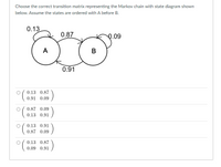 Choose the correct transition matrix representing the Markov chain with state diagram shown
below. Assume the states are ordered with A before B.
0.13
0.87
0.09
A
B
0.91
0.13 0.87
0.91 0.09
0.87 0.09
0.13 0.91
0.13 0.91
0.87 0.09
0.13 0.87
0.09 0.91
