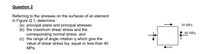 Question 2
Referring to the stresses on the surfaces of an element
in Figure Q.1, determine :
(a) principal plane and principal stresses
(b) the maximum shear stress and the
corresponding normal stress, and
(c) the range of angle rotation q which give the
value of shear stress txy, equal or less than 40
MPа.
30 MPа
80 MPa
