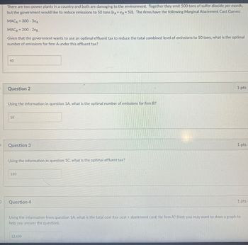 There are two power plants in a country and both are damaging to the environment. Together they emit 500 tons of sulfer dioxide per month,
but the government would like to reduce emissions to 50 tons (eд+ eg 50). The firms have the following Marginal Abatement Cost Curves:
MACA 300-3еA
MAC 200-2eB
Given that the government wants to use an optimal effluent tax to reduce the total combined level of emissions to 50 tons, what is the optimal
number of emissions for firm A under this effluent tax?
40
40
Question 2
Using the information in question 1A, what is the optimal number of emissions for firm B?
10
Question 3
Using the information in question 1C, what is the optimal effluent tax?
180
Question 4
1 pts
1 pts
1 pts
Using the information from question 1A, what is the total cost (tax cost abatement cost) for firm A? (hint: you may want to draw a graph to
help you answer the question).
12.600