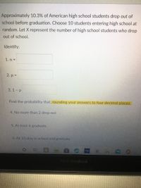 Approximately 10.3% of American high school students drop out of
school before graduation. Choose 10 students entering high school at
random. Let X represent the number of high school students who drop
out of school.
Identify:
1. n =
2. p =
3.1 - р
Find the probability that, rounding your answers to four decimal places.
4. No more than 2 drop out
5. At least 6 graduate
6. All 10 stay in school and graduate
ASUS VivoBook
