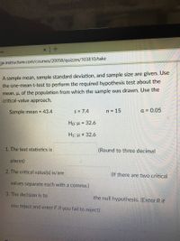 me
ge.instructure.com/courses/20058/quizzes/103810/take
A sample mean, sample standard deviation, and sample size are given. Use
the one-mean t-test to perform the required hypothesis test about the
mean, u, of the population from which the sample was drawn. Use the
critical-value approach.
Sample mean = 43.4
s = 7.4
n = 15
a = 0.05
Họ: µ = 32.6
H1: µ # 32.6
1. The test statistics is
(Round to three decimal
places)
2. The critical value(s) is/are
(If there are two critical
values separate each with a comma.)
3. The decision is to
the null hypothesis. (Enter R if
you reject and enter F if you fail to reject)
