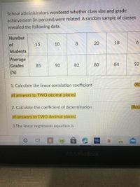 School administrators wondered whether class size and grade
achievement (in percent) were related. A random sample of classes
revealed the following data.
Number
10
8.
20
18
6.
of
Students
15
Average
Grades
85
90
82
80
84
92
(%)
1. Calculate the linear correlation coefficient
(Rc
all answers to TWO decimal places)
2. Calculate the coefficient of determination
(Rou
all answers to TWO decimal places)
3.The linear regression equation is
ASUS VivOBook
