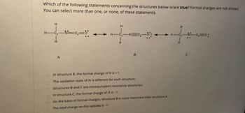 Which of the following statements concerning the structures below is/are true? Formal charges are not shown.
You can select more than one, or none, of these statements.
H
A
H
H-CN Cy
―N=Cy―0
H-Cx-NC,=0:
H
H
B
In structure B, the formal charge of N is +1.
The oxidation state of N is different for each structure.
Structures B and C are nonequivalent resonance structures.
In structure C, the formal charge of O is -1.
On the basis of formal charges, structure B is more important than structure A.
The total charge on this species is -1.
00000C
C