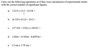 Carry out the following operations as if they were calculations of experimental results
with the correct number of significant figures.
а.
3.215 x 13.2 ÷ 0.218 =
|
b.
(4.123 x 0.12) + 24.2 =
с.
(17.103 + 2.03) x 1.02521 =
d. 2.02m + 8.102m - 0.0297m =
е.
1.2 cm x 1.79 cm
