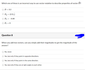 Ď?
Which one of these is an incorrect way to use vector notation to describe properties of vector.
D = 3.2
O Dy = (2.5)
O DI
-0.80
=
O D₂ = 0
Question 8
When you add two vectors, can you simply add their magnitudes to get the magnitude of the
answer?
No, never.
Yes, but only if they point in opposite directions.
Yes, but only if they point in the same direction.
O Yes, but only if they are at right angles to each other.