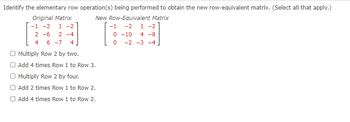 Identify the elementary row operation(s) being performed to obtain the new row-equivalent matrix. (Select all that apply.)
New Row-Equivalent Matrix
-1 -2 1 -2
0-10 4 -8
0
-2 -3 -4
Original Matrix
-1 -2 1-2
2-6 2-4
4 6 -7 4
O Multiply Row 2 by two.
Add 4 times Row 1 to Row 3.
Multiply Row 2 by four.
Add 2 times Row 1 to Row 2.
O Add 4 times Row 1 to Row 2.