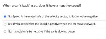 When a car is backing up, does it have a negative speed?
No. Speed is the magnitude of the velocity vector, so it cannot be negative.
Yes, if you decide that the speed is positive when the car moves forward.
No. It would only be negative if the car is slowing down.