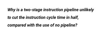 Why is a two-stage instruction pipeline unlikely
to cut the instruction cycle time in half,
compared with the use of no pipeline?