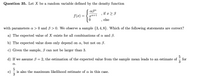 Question 35. Let X be a random variable defined by the density function
if ε β
f(x) =
xa+1
else
with parameters a > 0 andB > 0. We observe a sample {3,4,8}. Which of the following statements are correct?
a) The expected value of X exists for all combinations of a and ß.
b) The expected value does only depend on a, but not on B.
c) Given the sample, B can not be larger than 3.
5
d) If we assume 3 = 2, the estimation of the expected value from the sample mean leads to an estimate of
for
3
a.
5
e)
is also the maximum likelihood estimate of a in this case.
3
