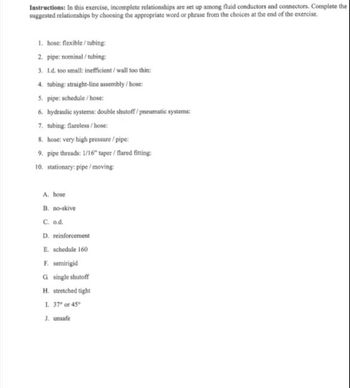 Instructions: In this exercise, incomplete relationships are set up among fluid conductors and connectors. Complete the
suggested relationships by choosing the appropriate word or phrase from the choices at the end of the exercise.
1. hose: flexible/tubing:
2. pipe: nominal/tubing:
3. I.d. too small: inefficient/ wall too thin:
4. tubing: straight-line assembly/hose:
5. pipe: schedule/hose:
6. hydraulic systems: double shutoff/pneumatic systems:
7. tubing: flareless/hose:
8. hose: very high pressure / pipe:
9. pipe threads: 1/16" taper / flared fitting:
10. stationary: pipe/moving:
A. hose
B. no-skive
C. o.d.
D. reinforcement
E. schedule 160
F. semirigid
G single shutoff
H. stretched tight
I. 37° or 45°
J. unsafe.