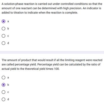 A solution-phase reaction is carried out under controlled conditions so that the
amount of one reactant can be determined with high precision. An indicator is
added to titration to indicate when the reaction is complete.
a
O b
с
Od
The amount of product that would result if all the limiting reagent were reacted
are called percentage yield. Percentage yield can be calculated by the ratio of
actual yield to the theoretical yield times 100.
a
b
C
Od