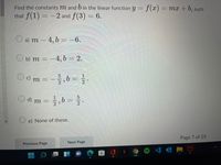 Find the constants m and 6 in the linear function y = f(x)= mx+ 6, such
that f(1) = -2 and f(3) = 6.
O a) m – 4, b = -6.
O b) m = -4, b = 2.
%3D
c) m
2
O d) m =,b= .
O e) None of these.
Page 7 of 25
Previous Page
Next Page
