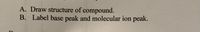 **Instructions for Analyzing Mass Spectrometry Data**

A. Draw the structure of the compound.

B. Label the base peak and the molecular ion peak.

**Explanation:**

In mass spectrometry, the structure of a compound can be determined by analyzing its mass spectrum. The mass spectrum provides crucial information, including various peaks that represent the mass-to-charge ratio (m/z) of ionized fragments.

- **Base Peak**: The base peak is the tallest peak in the mass spectrum, representing the most abundant fragment ion.

- **Molecular Ion Peak**: The molecular ion peak, also known as the parent peak, indicates the ion of the entire molecule before fragmentation. This peak helps identify the molecular weight of the compound.

**Note**: Ensure you understand the molecular structure in order to accurately identify and label these peaks, as they are critical for deducing the compound's identity.