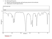 **Educational Website Transcription**

### IR Spectroscopy Analysis

**1. For the following IR spectra:**

**A. Identify the functional groups and bond types present in the molecule.**

**B. Label peaks in the IR spectra below.**

#### Graph Description and Explanation

**Compound:** Acetaldehyde, C₂H₄O

**IR Spectrum Analysis:**

- **Graph Axes:**
  - Y-axis represents transmittance (%).
  - X-axis represents wavenumber (cm⁻¹), ranging from 4000 to 500 cm⁻¹.

**Key Features of the Spectrum:**

- **O–H Stretch:** Broad peak around 3200-3600 cm⁻¹ (if present).
  
- **C=O Stretch:** Strong peak typically between 1700-1750 cm⁻¹, indicative of a carbonyl group (C=O).

- **C–H Stretch (Aldehyde, sp²):** Peaks around 2700-2800 cm⁻¹.
  
- **C–H Stretch (Alkane, sp³ hybridized):** Multiple peaks usually found around 2850-2960 cm⁻¹.

- **Fingerprint Region (Complex Pattern):** Found between 600-1500 cm⁻¹. This region contains many peaks that can be used to identify particular bonding patterns and functional groups such as C–C, C–O, and other single-bonded interactions.

**Example Analysis for Acetaldehyde:**

1. **Presence of a Carbonyl Group (C=O):** Strong peak expected near 1700-1750 cm⁻¹.
   
2. **Aldehyde C–H Stretch:** Observed between 2700-2800 cm⁻¹, characteristic of the aldehyde hydrogen.

3. **C–H Stretching (sp³):** Series of peaks around 2900 cm⁻¹.

**Note:** This spectrum specifically represents Acetaldehyde; hence, visible peaks correlate closely with its known functional groups.
  
**Additional Information:**

- The graph provides insights crucial for identifying molecular structures through their unique infrared absorption patterns.
  
- To accurately identify all functional groups, the fingerprint region between 600 and 1500 cm⁻¹ should be carefully analyzed, as it contains many distinguishing peaks.

---

### Learning Objectives:

- Understand and interpret infrared spectroscopy