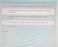 Which of the following is false about actual overhead while using normal costing?
a.
Actual overhead is recorded to the overhead control account during the period.
b.
If the actual overhead is greater than the applied overhead then the overhead is
underapplied
Overhead variance is the difference between actual overhead and applied
C.
overhead.
d.
It is divided into many smaller accounts such as indirect labor, supplies, etc.
е.
None of these.
Select one:
O c
O d
O a
O e
O b
