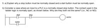 5. a) Explain why a stop button must be normally closed and a start button must be normally open.
b) Consider a case where an input to a PLC is a normally closed stop button. The contact used in the
ladder logic is normally open, as shown below. Why are they both not the same? (i.e., NC or NO)
start
stop
motor
motor
