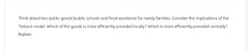 Think about two public goods?public schools and food assistance for needy families. Consider the implications of the
Tiebout model. Which of the goods is more efficiently provided locally? Which is more efficiently provided centrally?
Explain.