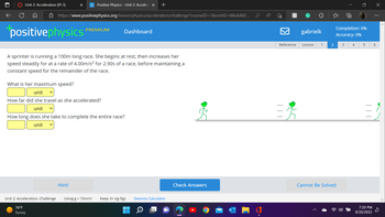 ←
Unit 2: Acceleration (Pt 3)
X p Positive Physics - Unit 2: Accelera X
https://www.positivephysics.org/lesson/physics/acceleration/challenge?courselD=1&unit|D=8&skilllD...
positivephysics
A sprinter is running a 100m long race. She begins at rest, then increases her
speed steadily for at a rate of 4.00m/s² for 2.90s of a race, before maintaining a
constant speed for the remainder of the race.
Unit 2: Acceleration, Challenge
76°F
Sunny
What is her maximum speed?
unit
How far did she travel as she accelerated?
unit
How long does she take to complete the entire race?
unit
PREMIUM
Hint!
Dashboard
+
Using g = 10m/s² Keep 3+ sig figs Desmos Calculator
Q
Check Answers
C
h
Reference
C
gabrielk
Lesson 1
2
Completion: 0%
Accuracy: 0%
Cannot Be Solved
T
3
4
5
7:20 PM
9/20/2022
X
⠀
6