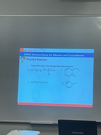 Section 13.3
IUPAC Nomenclature for Alkenes and Cycloalkenes
Practice Exercise
Assign IUPAC names to the following alkenes and cycl calkenes
b.
-CH₂
24-0
CH₂
a. M₂C-C=
H
b. M₂C=CC=CH₂
d.
TOSHIBA