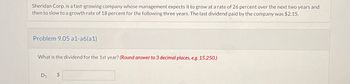 Sheridan Corp. is a fast-growing company whose management expects it to grow at a rate of 26 percent over the next two years and
then to slow to a growth rate of 18 percent for the following three years. The last dividend paid by the company was $2.15.
Problem 9.05 a1-a6(a1)
What is the dividend for the 1st year? (Round answer to 3 decimal places, e.g. 15.250.)
D₁