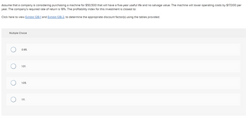 Assume that a company is considering purchasing a machine for $50,500 that will have a five-year useful life and no salvage value. The machine will lower operating costs by $17,000 per
year. The company's required rate of return is 18%. The profitability index for this investment is closest to:
Click here to view Exhibit 12B-1 and Exhibit 12B-2, to determine the appropriate discount factor(s) using the tables provided.
Multiple Choice
O
0.95.
1.01.
1.05.
1.11.