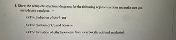 25
3. Show the complete structural diagrams for the following organic reactions and make sure you
include any catalysts. +
a) The hydration of oct-1-ene
b) The reaction of Cl₂ and benzene
c) The formation of ethylhexanoate from a carboxylic acid and an alcohol.