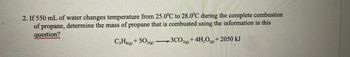 2. If 550 mL of water changes temperature from 25.0°C to 28.0°C during the complete combustion
of propane, determine the mass of propane that is combusted using the information in this
question?
C3H8(g) + 502(g)
· 3CO2(g) + 4H₂O(g) + 2050 kJ