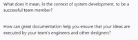 What does it mean, in the context of system development, to be a
successful team member?
How can great documentation help you ensure that your ideas are
executed by your team's engineers and other designers?
