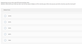 Suppose that you buy a four-year 8.7% bond at its face value.
Question: What will be your total real return over the four years if inflation is 5.7% in the first year, 5.0% in the second, and 4.2% in the third, and 2% in the fourth?
Multiple Choice
O
O
20.03%
18.35%
19.44%
16.67%
17.58%