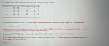 The following data were collected during a study of consumer buying patterns:
Observation
1
2
y=
M4567
3
y=
26
+
35
56
46
33
y
69
81
85
95
93
86
Observation
X
10
11
12
13
X
19
b. Obtain a linear regression line for the data.(Round your intermediate calculations and final answers to 3 decimal places.)
10
25
21
y
81
75
76
86
90
c. What percentage of the variation is explained by the regression line? (Do not round intermediate calculations. Round your answer
to the nearest whole percent. Omit the "%" sign in your response.)
Approximately
% of the variation in the dependent variable is explained by the independent variable.
d. Use the equation determined in part b to predict the expected value of y for x = 44. (Round your intermediate calculations and
final answers to 3 decimal places.)