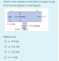 What is the velocity of the flow of water in leg
B of the tee shown in the figure?
A
B
4 m diameter
> V = ?
V = 6 m/s
2 m diameter
4 m/s
C
Select one:
a. 10 m/s
b. 2.5 m/s
c. 7.5 m/s
O d. 5 m/s
