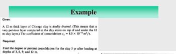 Example
Given:
A 12 m thick layer of Chicago clay is doubly drained. (This means that a
very pervious layer compared to the clay exists on top of and under the 12
m clay layer.) The coefficient of consolidation c, = 8.0 x 108 m²/s.
Required:
Find the degree or percent consolidation for the clay 5 yr after loading at
depths of 3, 6, 9, and 12 m.