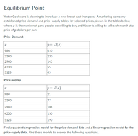 Equilibrium Point
Yaster Cookware is planning to introduce a new line of cast-iron pans. A marketing company
established price-demand and price-supply tables for selected prices, shown in the tables below,
where a is the number of pans people are willing to buy and Yaster is willing to sell each month at a
price of p dollars per pan.
Price-Demand:
p = D(x)
984
410
2140
220
2940
143
4200
55
5125
45
Price-Supply
p= S(x)
984
21
2140
77
2940
108
4200
150
5125
190
Find a quadratic regression model for the price-demand data and a linear regression model for the
price-supply data. Use these models to answer the following questions.
