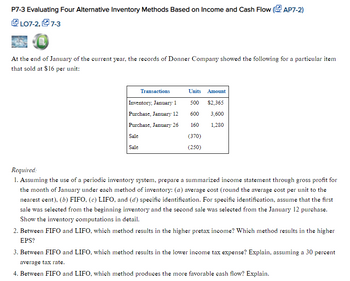 P7-3 Evaluating Four Alternative Inventory Methods Based on Income and Cash Flow (AP7-2)
LO7-2,7-3
At the end of January of the current year, the records of Donner Company showed the following for a particular item
that sold at $16 per unit:
Transactions
Inventory, January 1
Purchase, January 12
Purchase, January 26
Sale
Sale
Units Amount
500 $2,365
600
3,600
160
1,280
(370)
(250)
Required:
1. Assuming the use of a periodic inventory system, prepare a summarized income statement through gross profit for
the month of January under each method of inventory: (a) average cost (round the average cost per unit to the
nearest cent), (b) FIFO, (c) LIFO, and (d) specific identification. For specific identification, assume that the first
sale was selected from the beginning inventory and the second sale was selected from the January 12 purchase.
Show the inventory computations in detail.
2. Between FIFO and LIFO, which method results in the higher pretax income? Which method results in the higher
EPS?
3. Between FIFO and LIFO, which method results in the lower income tax expense? Explain, assuming a 30 percent
average tax rate.
4. Between FIFO and LIFO, which method produces the more favorable cash flow? Explain.