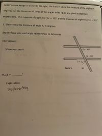 Justin's straw design is shown to the right. He doesn't know the measure of the angles in
degrees but the measures of three of the angles in his figure are given as algebraic
expressions. The measure of angle A is (2x + 10)° and the measure of angle B is (3x + 30)°.
3. Determine the measure of angle A, in degrees.
Explain how you used angle relationships to determine
your answer.
Show your work.
(2r+ 10)°
(3x + 30)°
5x+0
Justin's
gn
mLA =
Explanation:
supplementany
