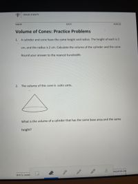 O GRADE 8 MATH
NAME
DATE
PERIOD
Volume of Cones: Practice Problems
1.
A cylinder and cone have the same height and radius. The height of each is 5
cm, and the radius is 2 cm. Calculate the volume of the cylinder and the cone.
Round your answer to the nearest hundredth.
2.
The volume of this cone is cubic units.
What is the volume of a cylinder that has the same base area and the same
height?
esources.org
Unit 5, Lesso
