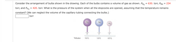 = 234
Consider the arrangement of bulbs shown in the drawing. Each of the bulbs contains a volume of gas as shown. PN₂ = 630. torr, PNe
torr, and PH₂ = 420. torr. What is the pressure of the system when all the stopcocks are opened, assuming that the temperature remains
constant? (We can neglect the volume of the capillary tubing connecting the bulbs.)
torr
Volume
N₂
1.0 L
Ne
1.0 L
H₂
0.5 L