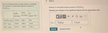Use the following data, as appropriate, to estimate
the molarity of a saturated aqueous solution of
Sr(10s),-
AH;. AGT. S
kJ/mol kJ/mol Jmol-¹K-1
Sr(IO) ()-1019.2 855.1
234
Sr (aq) -545.8 -599.5 32.6
10₂(aq) -221.3 -128.0 118.4
Part A
Molarity of a saturated aqueous solution of Sr(10₂)
Express your answer to two significant figures with the appropriate units.
C= Value
Submit Request Answer
Units
?