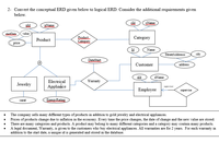 2- Convert the conceptual ERD given below to logical ERD. Consider the additional requirements given
below.
pld
RName
sld
Name
stariDate
value
Rroduct.
Category
Category
Product
price
Id
Name
StreetAddresss
city
DateStart
Customer
address
eld
eName
Warranty
Electriçal
Appliance
Jewelry
supervisor
Employee
supervise
EnereyRating
carat
The company sells many different types of products in addition to gold jewelry and electrical appliances.
Prices of products change due to inflation in the economy. Every time the price changes, the date of change and the new value are stored.
There are many categories and products. A product may belong to many different categories and a category may contain many products.
A legal document, Warranty, is given to the customers who buy electrical appliances. All warranties are for 2 years. For each warranty in
addition to the start date, a unique id is generated and stored in the database.
