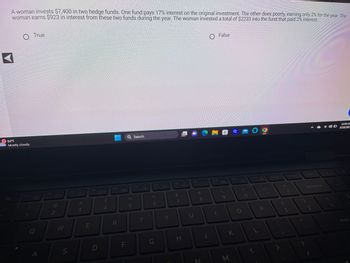 A woman invests $7,400 in two hedge funds. One fund pays 17% interest on the original investment. The other does poorly, earning only 2% for the year. The
woman earns $923 in interest from these two funds during the year. The woman invested a total of $2233 into the fund that paid 2% interest.
◄
84°F
Mostly cloudy
Esc
F1
True
Q
A
F2
-8-
2
W
S
F3
#3
E
F4
D
$
4
F5
R
0
F
Q Search
%
5
F6
T
F7
6
G
Y
F8
&
7
H
F9
K00
8
N
F10
False
9
a
M
F11
K
O
F12
L
P
Prt Sc
Insert
Backspace
11:04 AM
6/18/2023
Enter